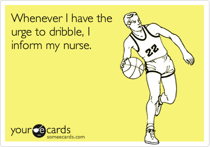 Whenever I have the
urge to dribble, I
inform my nurse.