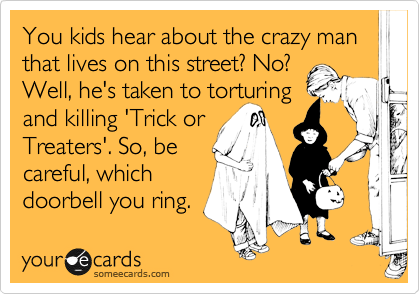 You kids hear about the crazy man that lives on this street? No?
Well, he's taken to torturing
and killing 'Trick or
Treaters'. So, be
careful, which
doorbell you ring. 