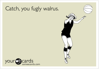 Catch, you fugly walrus. 
