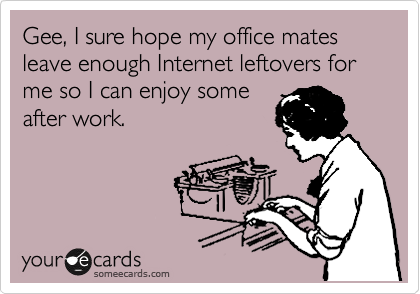 Gee, I sure hope my office mates leave enough Internet leftovers for me so I can enjoy some 
after work.
