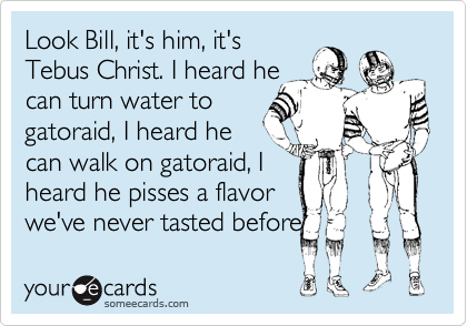 Look Bill, it's him, it's
Tebus Christ. I heard he
can turn water to 
gatoraid, I herad he
can walk on gatoraid, I
herad he pisses a flavor
we've never tasted before