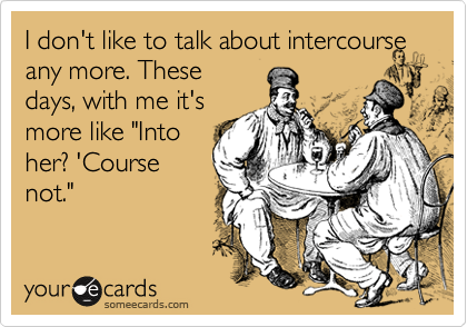 I don't like to talk about intercourse any more. These
days, with me it's
more like "Into
her? 'Course
not."
