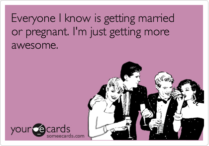 Everyone I know is getting married or pregnant. I'm just getting more awesome.