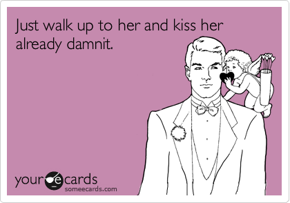 Just walk up to her and kiss her already damnit.