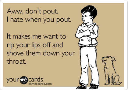 Aww, don't pout.
I hate when you pout.

It makes me want to
rip your lips off and
shove them down your
throat.