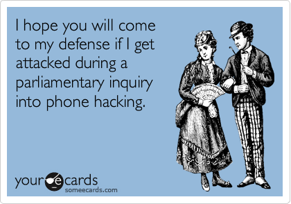 I hope you will come
to my defense if I get
attacked during a
parliamentary inquiry
into phone hacking.