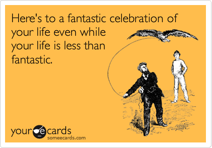 Here's to a fantastic celebration of your life even while 
your life is less than 
fantastic.
