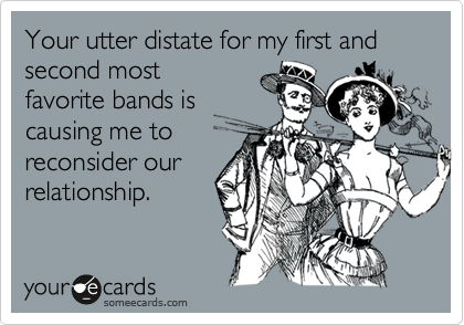 Your complete distate for my first and second most
favorite bands is
causing me to
reconsider our
relationship.
