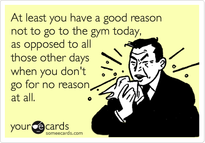 At least you have a good reason not to go to the gym today,
as opposed to all
those other days
when you don't 
go for no reason 
at all.