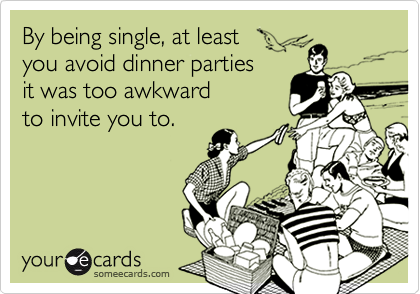 By being single, at least 
you avoid dinner parties 
it was too awkward
to invite you to.