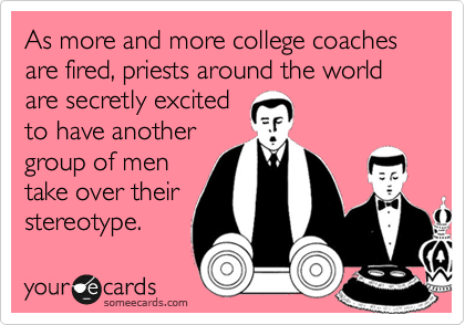 As more and more college coaches are fired, priests around the world are secretly excited
to have another
group of men
take over their
stereotype. 