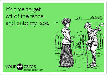 It's time to get 
off of the fence, 
and onto my face.