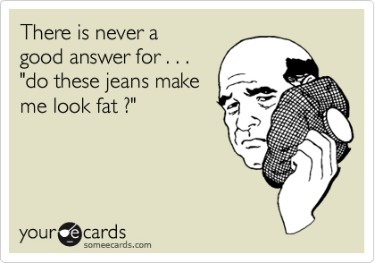 There is never a 
good answer for . . .
"do these jeans make
me look fat ?"