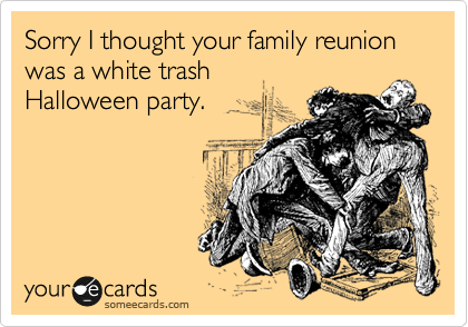 Sorry I thought your family reunion was a white trash
Halloween party.