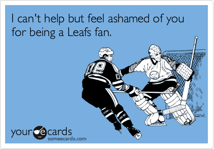 I can't help but feel ashamed of you for being a Leafs fan.