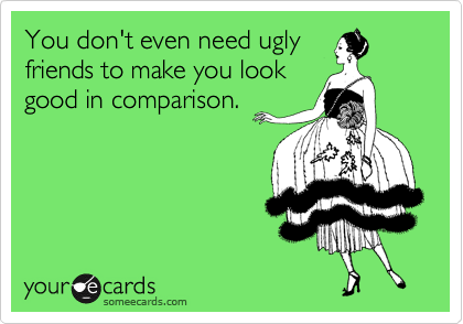 You don't even need ugly
friends to make you look
good in comparison.