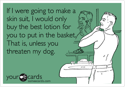 If I were going to make a
skin suit, I would only 
buy the best lotion for
you to put in the basket.
That is, unless you 
threaten my dog.