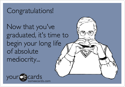 Congratulations! 

Now that you've 
graduated, it's time to  
begin your long life
of absolute  
mediocrity...