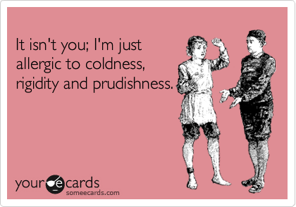 
It isn't you; I'm just
allergic to coldness,
rigidity and prudishness.