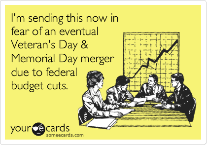 I'm sending this now in
fear of an eventual 
Veteran's Day &
Memorial Day merger 
due to federal
budget cuts.   