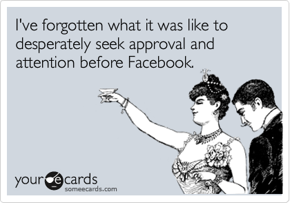 I've forgotten what it was like to desperately seek approval and attention before Facebook.