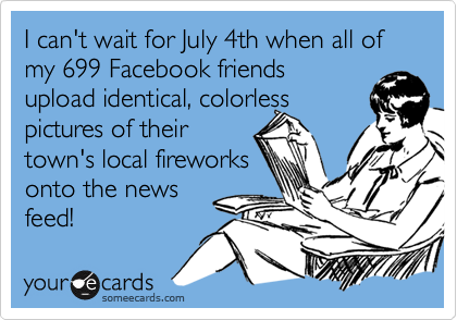 I can't wait for July 4th when all of my 699 Facebook friends 
upload identical, colorless
pictures of their 
town's local fireworks
onto the news
feed!