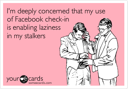I'm deeply concerned that my use of Facebook check-in
is enabling laziness
in my stalkers