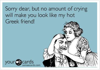 Sorry dear, but no amount of crying will make you look like my hot Greek friend!
