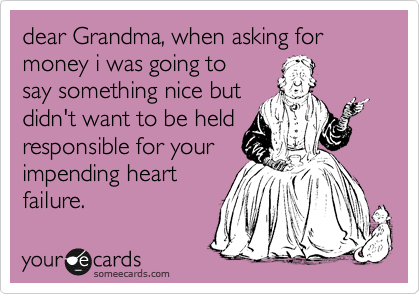 dear Grandma, when asking for money i was going to
say something nice but
didn't want to be held
responsible for your
impending heart
failure. 