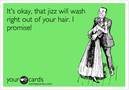 It's okay, that jizz will wash
right out of your hair. I
promise!