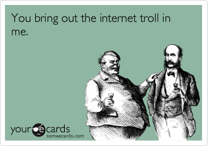 You bring out the internet troll in me.