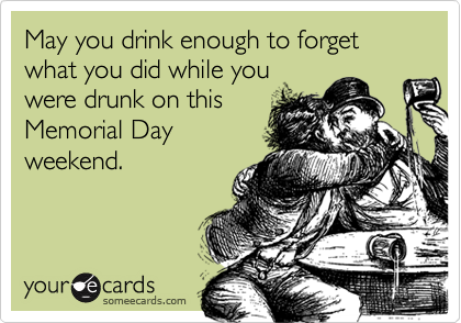 May you drink enough to forget what you did while you
were drunk on this
Memorial Day
weekend.
