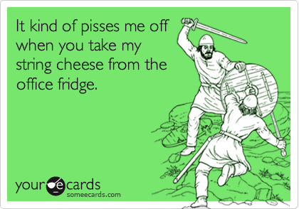 It kind of pisses me off
when you take my
string cheese from the
office fridge.