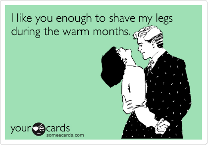 I like you enough to shave my legs during the warm months.