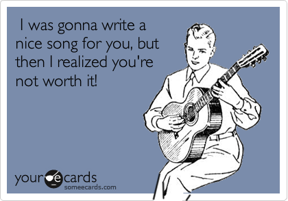  I was gonna write a
nice song for you, but
then I realized you're
not worth it!