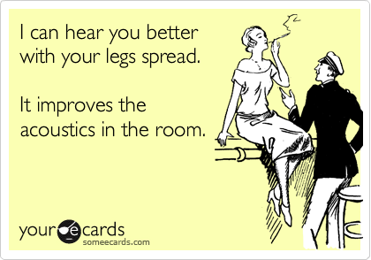I can hear you better
with your legs spread.
  
It improves the
acoustics in the room.