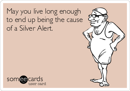 May you live long enough
to end up being the cause
of a Silver Alert.
