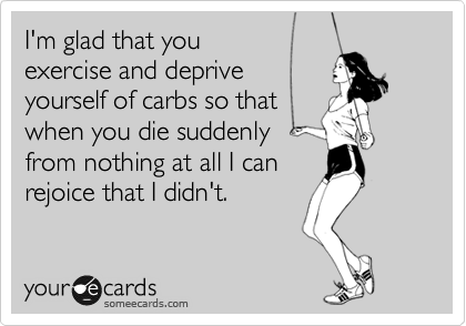 I'm glad that you
exercise and deprive 
yourself of carbs so that
when you die suddenly
from nothing at all I can
rejoice that I didn't.