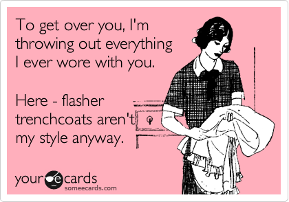 To get over you, I'm
throwing out everything 
I ever wore with you. 

Here - flasher 
trenchcoats aren't 
my style anyway.  