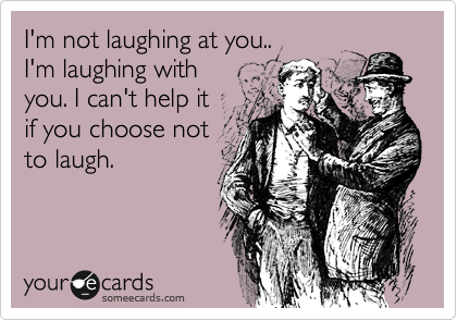 I'm not laughing at you.. 
I'm laughing with 
you. I can't help it 
if you choose not
to laugh. 