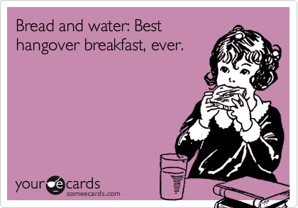 Bread and water: Best
hangover breakfast, ever. 