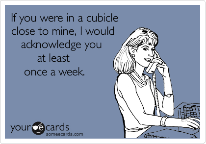 If you were in a cubicle 
close to mine, I would 
   acknowledge you
        at least 
    once a week.