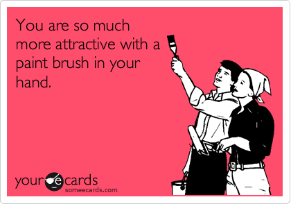 You are so much
more attractive with a
paint brush in your
hand.