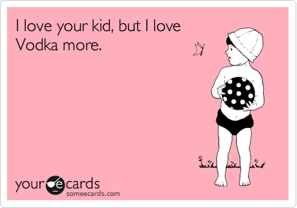 I love your kid, but I love
Vodka more.