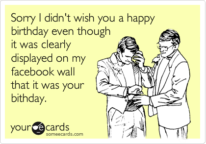Sorry I didn't wish you a happy birthday even though
it was clearly
displayed on my
facebook wall
that it was your
bithday.