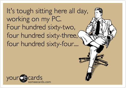 It's tough sitting here all day,
working on my PC.
Four hundred sixty-two,
four hundred sixty-three,
four hundred sixty-four....