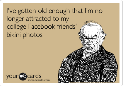 I've gotten old enough that I'm no longer attracted to my
college Facebook friends'
bikini photos.