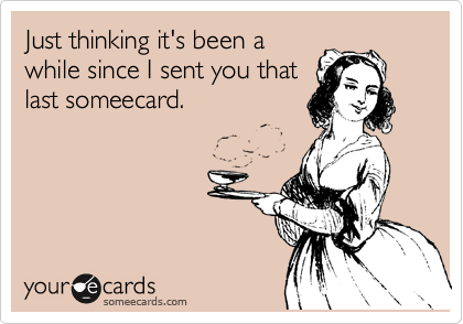 Just thinking it's been a
while since I sent you that
last someecard.