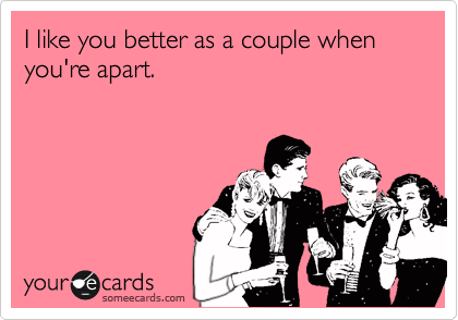 I like you better as a couple when you're apart.