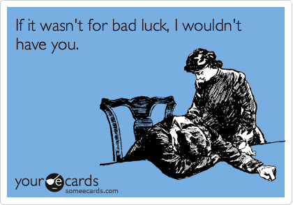 If it wasn't for bad luck, I wouldn't have you.